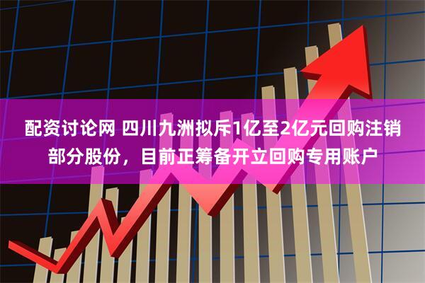 配资讨论网 四川九洲拟斥1亿至2亿元回购注销部分股份，目前正筹备开立回购专用账户
