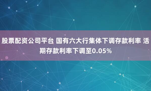 股票配资公司平台 国有六大行集体下调存款利率 活期存款利率下调至0.05%