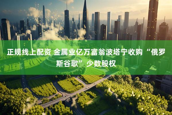 正规线上配资 金属业亿万富翁波塔宁收购 “俄罗斯谷歌” 少数股权