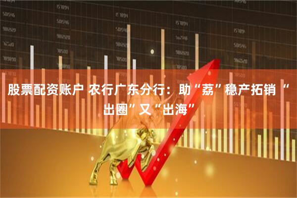 股票配资账户 农行广东分行：助“荔”稳产拓销 “出圈”又“出海”