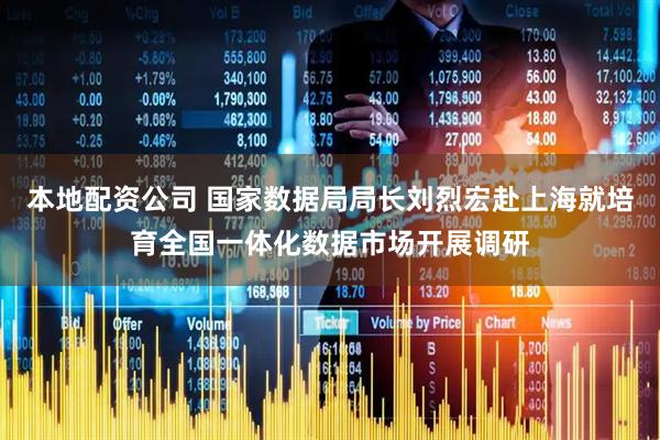 本地配资公司 国家数据局局长刘烈宏赴上海就培育全国一体化数据市场开展调研