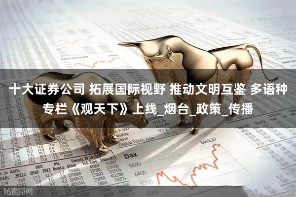 十大证券公司 拓展国际视野 推动文明互鉴 多语种专栏《观天下》上线_烟台_政策_传播