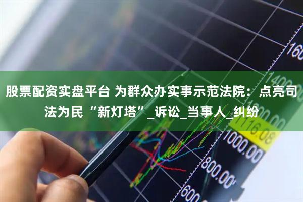 股票配资实盘平台 为群众办实事示范法院：点亮司法为民 “新灯塔”_诉讼_当事人_纠纷