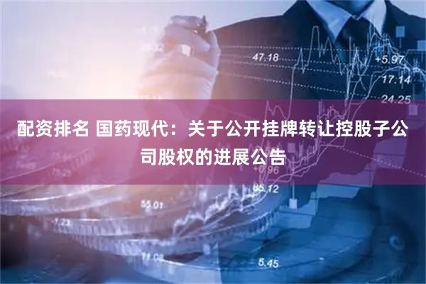 配资排名 国药现代：关于公开挂牌转让控股子公司股权的进展公告
