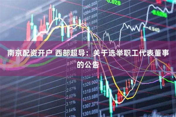 南京配资开户 西部超导：关于选举职工代表董事的公告
