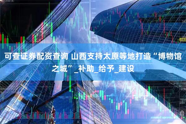 可查证券配资查询 山西支持太原等地打造“博物馆之城”_补助_给予_建设