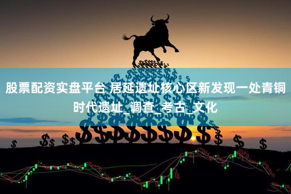 股票配资实盘平台 居延遗址核心区新发现一处青铜时代遗址_调查_考古_文化