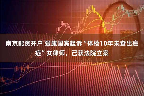 南京配资开户 爱康国宾起诉“体检10年未查出癌症”女律师，已获法院立案
