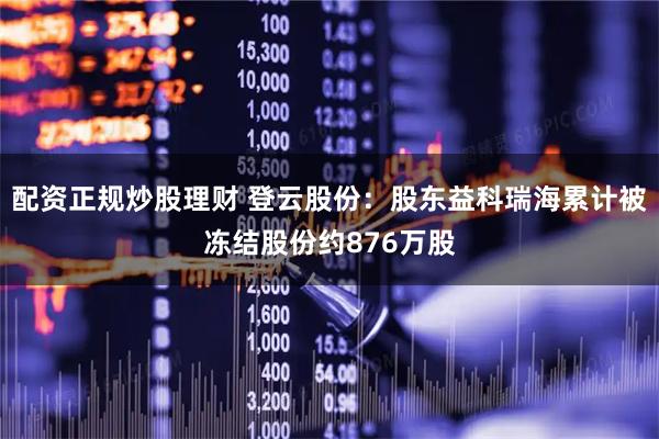 配资正规炒股理财 登云股份：股东益科瑞海累计被冻结股份约876万股