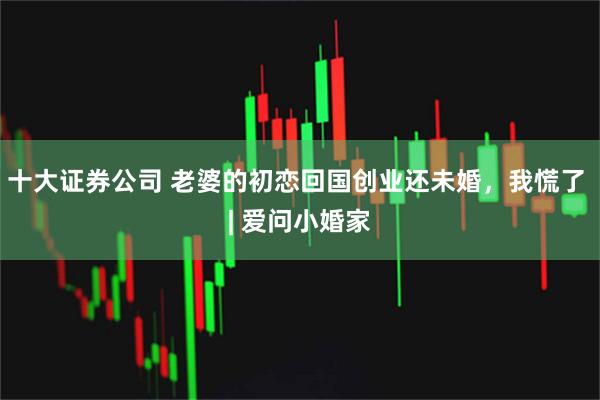 十大证券公司 老婆的初恋回国创业还未婚，我慌了 | 爱问小婚家