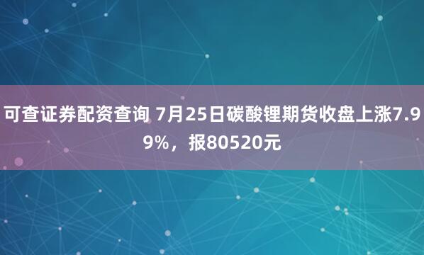 可查证券配资查询 7月25日碳酸锂期货收盘上涨7.99%，报80520元