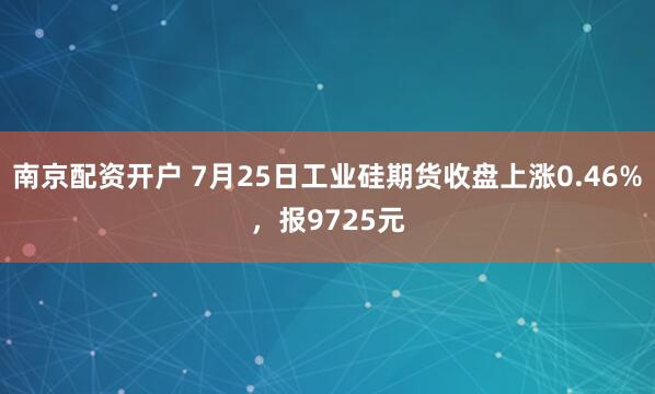 南京配资开户 7月25日工业硅期货收盘上涨0.46%，报9725元