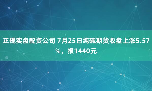 正规实盘配资公司 7月25日纯碱期货收盘上涨5.57%，报1440元