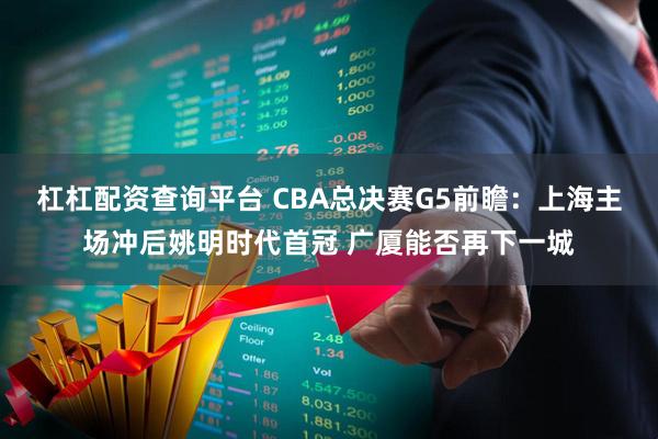 杠杠配资查询平台 CBA总决赛G5前瞻：上海主场冲后姚明时代首冠 广厦能否再下一城
