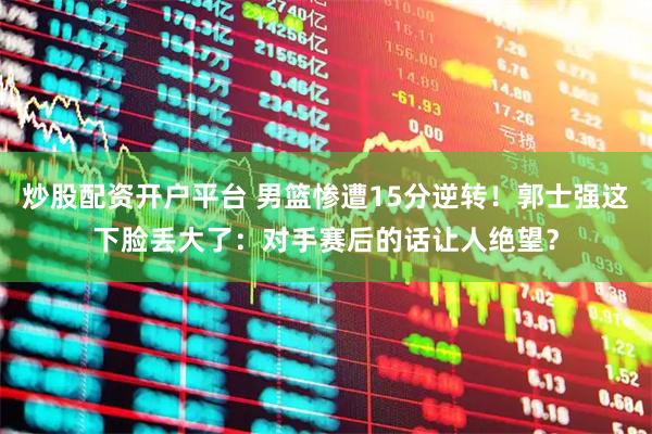 炒股配资开户平台 男篮惨遭15分逆转！郭士强这下脸丢大了：对手赛后的话让人绝望？