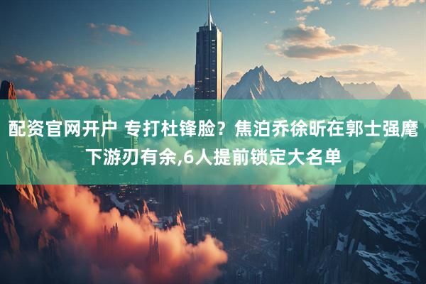 配资官网开户 专打杜锋脸？焦泊乔徐昕在郭士强麾下游刃有余,6人提前锁定大名单